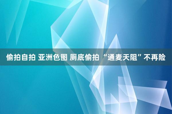 偷拍自拍 亚洲色图 厕底偷拍 “通麦天阻”不再险