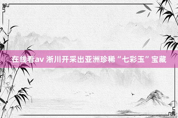 在线看av 淅川开采出亚洲珍稀“七彩玉”宝藏