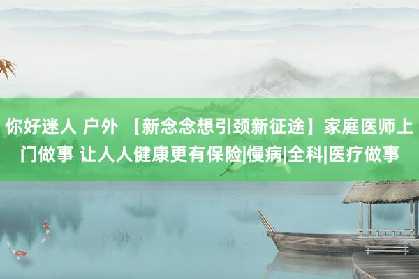 你好迷人 户外 【新念念想引颈新征途】家庭医师上门做事 让人人健康更有保险|慢病|全科|医疗做事