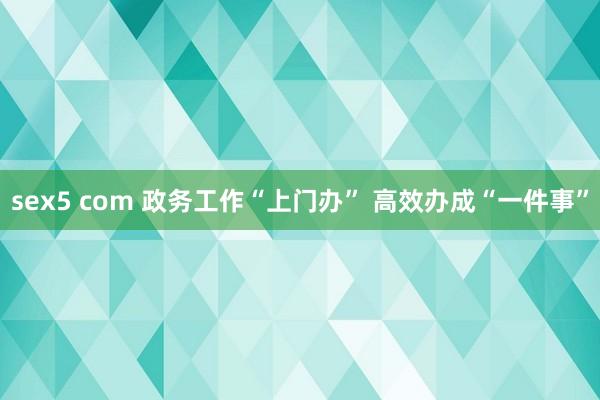 sex5 com 政务工作“上门办” 高效办成“一件事”